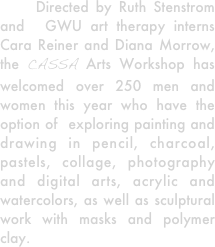     Directed by Ruth Stenstrom and  GWU art therapy interns Cara Reiner and Diana Morrow, the CASSA Arts Workshop has welcomed over 250 men and women this year who have the option of  exploring painting and drawing in pencil, charcoal, pastels, collage, photography and digital arts, acrylic and watercolors, as well as sculptural work with masks and polymer clay. 

   