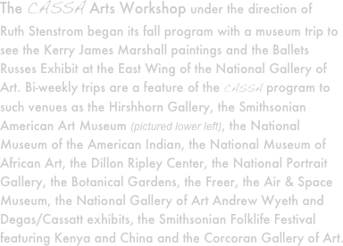 The CASSA Arts Workshop under the direction of 
Ruth Stenstrom began its fall program with a museum trip to see the Kerry James Marshall paintings and the Ballets Russes Exhibit at the East Wing of the National Gallery of Art. Bi-weekly trips are a feature of the CASSA program to such venues as the Hirshhorn Gallery, the Smithsonian American Art Museum (pictured lower left), the National Museum of the American Indian, the National Museum of African Art, the Dillon Ripley Center, the National Portrait Gallery, the Botanical Gardens, the Freer, the Air & Space Museum, the National Gallery of Art Andrew Wyeth and Degas/Cassatt exhibits, the Smithsonian Folklife Festival featuring Kenya and China and the Corcoran Gallery of Art.


