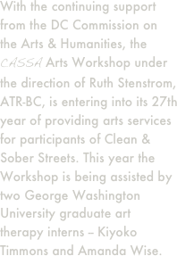 With the continuing support from the DC Commission on the Arts & Humanities, the CASSA Arts Workshop under the direction of Ruth Stenstrom, ATR-BC, is entering into its 27th year of providing arts services for participants of Clean & Sober Streets. This year the Workshop is being assisted by two George Washington University graduate art therapy interns -- Kiyoko Timmons and Amanda Wise.