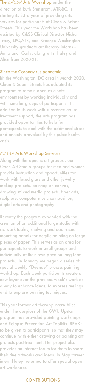 The CASSA Arts Workshop under the direction of Ruth Stenstrom, ATR-BC, is starting its 33rd year of providing arts services for participants of Clean & Sober Streets. This year the Workshop has been assisted by C&SS Clinical Director Nisha Tracy, LPC,ATR, and  George Washington University graduate art therapy interns -- Anna and  Carly, along with  Haley and Alice from 2020-21.

Since the Coronavirus pandemic 
hit the Washington, DC area in March 2020, Clean & Sober Streets has adapted its program to remain open as a safe environment by working individually and with  smaller groups of participants.  In addition to its work with substance abuse treatment support, the arts program has provided opportunities to help for participants to deal with the additional stress and anxiety provoked by this pubic health crisis.

CASSA Arts Workshop Services
Along with therapeutic art groups , our Open Art Studio groups for men and women provide instruction and opportunities for work with fused glass and other jewelry making projects, painting on canvas, drawing, mixed media projects, fiber arts, sculpture, computer music composition, digital arts and photography.

Recently the program expanded with the creation of an additional large studio with six work tables, shelving and door-sized mounting panels for acrylic painting on large pieces of paper. This serves as an area for participants to work in small groups and individually at their own pace on long term projects.  In January we began a series of special weekly “Duende” procsss painting workshop. Each week participants create a new layer over the previous week’s work as a way to enhance ideas, to express feelings and to explore painting techniques.

This year former art therapy intern Alice  under the auspices of the GWU Upstart program has provided painting workshops and Relapse Prevention Art Toolkits (RPAK} to be given to participants  so that they may continue  with either drawing or painting art projects post-treatment. Her project also provides an internet forum for them to share their fine artworks and ideas. In May former intern Haley  returned to offer special open art workshops.

CONTRIBUTIONS